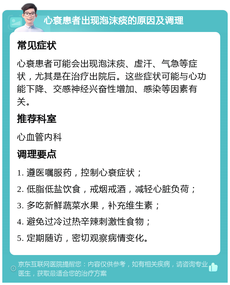 心衰患者出现泡沫痰的原因及调理 常见症状 心衰患者可能会出现泡沫痰、虚汗、气急等症状，尤其是在治疗出院后。这些症状可能与心功能下降、交感神经兴奋性增加、感染等因素有关。 推荐科室 心血管内科 调理要点 1. 遵医嘱服药，控制心衰症状； 2. 低脂低盐饮食，戒烟戒酒，减轻心脏负荷； 3. 多吃新鲜蔬菜水果，补充维生素； 4. 避免过冷过热辛辣刺激性食物； 5. 定期随访，密切观察病情变化。