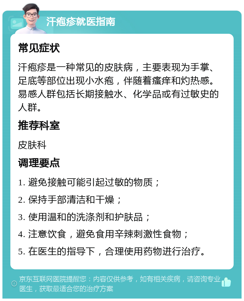 汗疱疹就医指南 常见症状 汗疱疹是一种常见的皮肤病，主要表现为手掌、足底等部位出现小水疱，伴随着瘙痒和灼热感。易感人群包括长期接触水、化学品或有过敏史的人群。 推荐科室 皮肤科 调理要点 1. 避免接触可能引起过敏的物质； 2. 保持手部清洁和干燥； 3. 使用温和的洗涤剂和护肤品； 4. 注意饮食，避免食用辛辣刺激性食物； 5. 在医生的指导下，合理使用药物进行治疗。