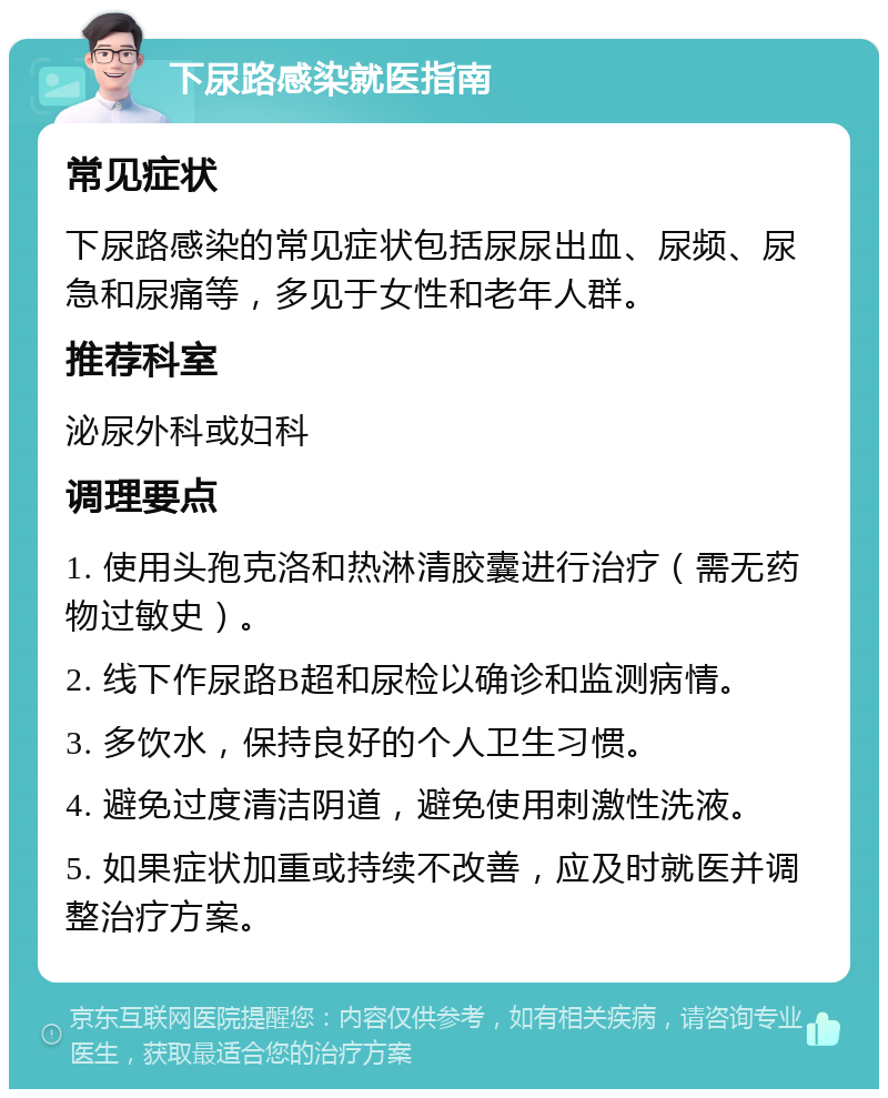 下尿路感染就医指南 常见症状 下尿路感染的常见症状包括尿尿出血、尿频、尿急和尿痛等，多见于女性和老年人群。 推荐科室 泌尿外科或妇科 调理要点 1. 使用头孢克洛和热淋清胶囊进行治疗（需无药物过敏史）。 2. 线下作尿路B超和尿检以确诊和监测病情。 3. 多饮水，保持良好的个人卫生习惯。 4. 避免过度清洁阴道，避免使用刺激性洗液。 5. 如果症状加重或持续不改善，应及时就医并调整治疗方案。