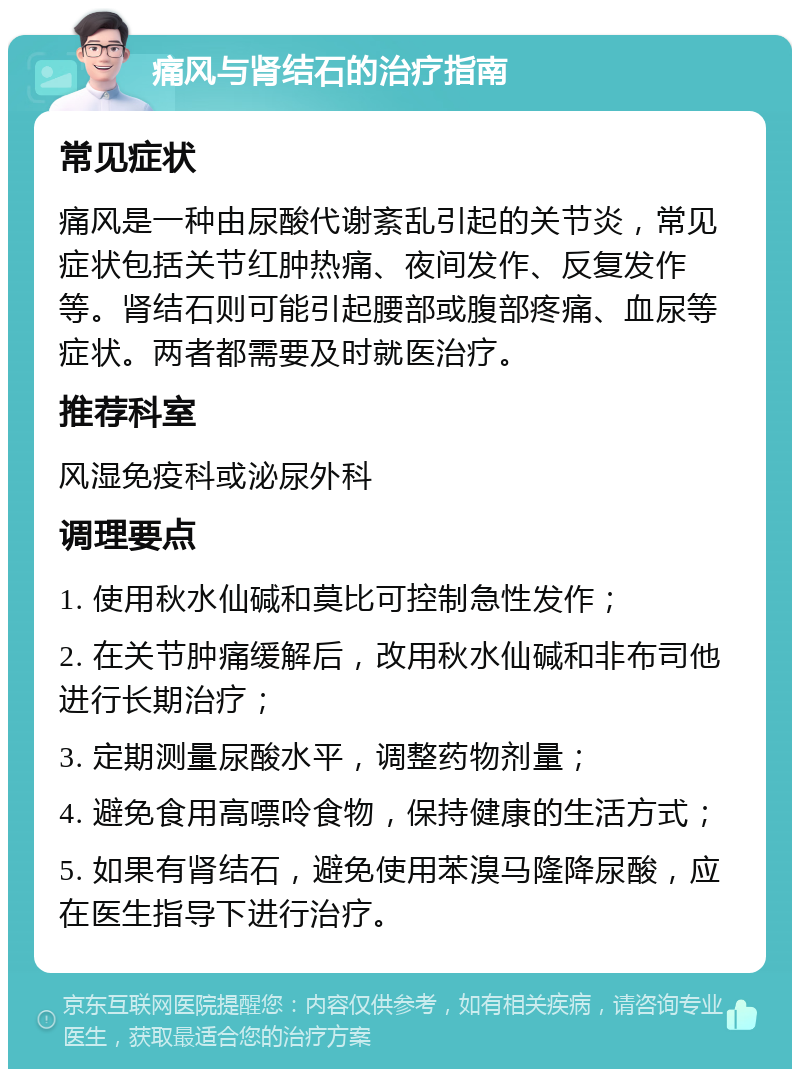 痛风与肾结石的治疗指南 常见症状 痛风是一种由尿酸代谢紊乱引起的关节炎，常见症状包括关节红肿热痛、夜间发作、反复发作等。肾结石则可能引起腰部或腹部疼痛、血尿等症状。两者都需要及时就医治疗。 推荐科室 风湿免疫科或泌尿外科 调理要点 1. 使用秋水仙碱和莫比可控制急性发作； 2. 在关节肿痛缓解后，改用秋水仙碱和非布司他进行长期治疗； 3. 定期测量尿酸水平，调整药物剂量； 4. 避免食用高嘌呤食物，保持健康的生活方式； 5. 如果有肾结石，避免使用苯溴马隆降尿酸，应在医生指导下进行治疗。