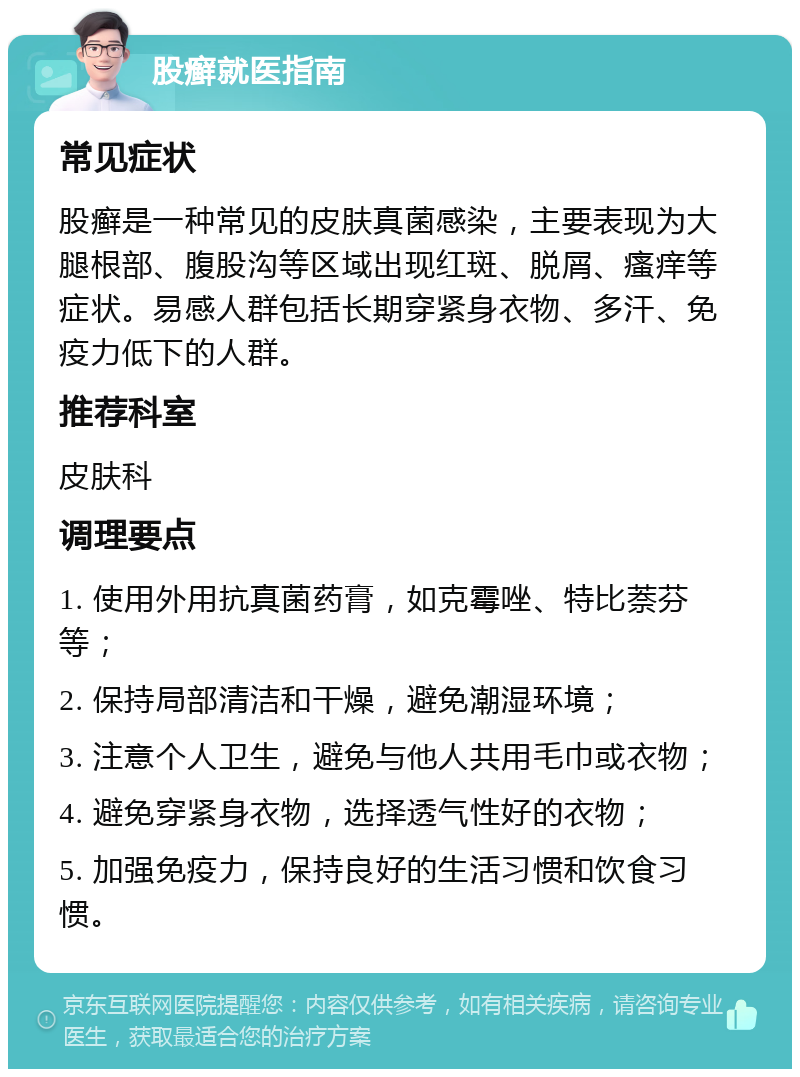 股癣就医指南 常见症状 股癣是一种常见的皮肤真菌感染，主要表现为大腿根部、腹股沟等区域出现红斑、脱屑、瘙痒等症状。易感人群包括长期穿紧身衣物、多汗、免疫力低下的人群。 推荐科室 皮肤科 调理要点 1. 使用外用抗真菌药膏，如克霉唑、特比萘芬等； 2. 保持局部清洁和干燥，避免潮湿环境； 3. 注意个人卫生，避免与他人共用毛巾或衣物； 4. 避免穿紧身衣物，选择透气性好的衣物； 5. 加强免疫力，保持良好的生活习惯和饮食习惯。