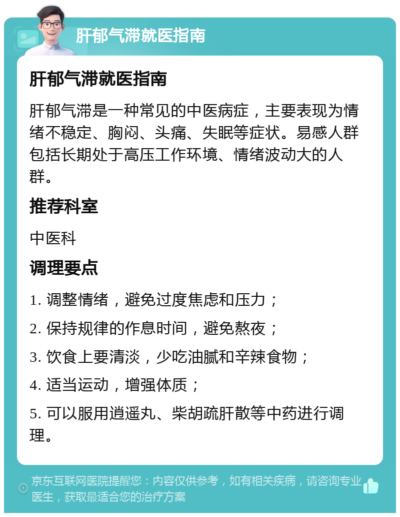 肝郁气滞就医指南 肝郁气滞就医指南 肝郁气滞是一种常见的中医病症，主要表现为情绪不稳定、胸闷、头痛、失眠等症状。易感人群包括长期处于高压工作环境、情绪波动大的人群。 推荐科室 中医科 调理要点 1. 调整情绪，避免过度焦虑和压力； 2. 保持规律的作息时间，避免熬夜； 3. 饮食上要清淡，少吃油腻和辛辣食物； 4. 适当运动，增强体质； 5. 可以服用逍遥丸、柴胡疏肝散等中药进行调理。