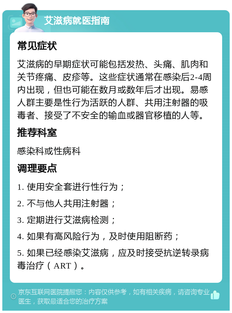 艾滋病就医指南 常见症状 艾滋病的早期症状可能包括发热、头痛、肌肉和关节疼痛、皮疹等。这些症状通常在感染后2-4周内出现，但也可能在数月或数年后才出现。易感人群主要是性行为活跃的人群、共用注射器的吸毒者、接受了不安全的输血或器官移植的人等。 推荐科室 感染科或性病科 调理要点 1. 使用安全套进行性行为； 2. 不与他人共用注射器； 3. 定期进行艾滋病检测； 4. 如果有高风险行为，及时使用阻断药； 5. 如果已经感染艾滋病，应及时接受抗逆转录病毒治疗（ART）。