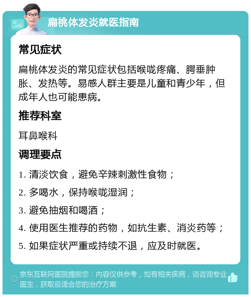 扁桃体发炎就医指南 常见症状 扁桃体发炎的常见症状包括喉咙疼痛、腭垂肿胀、发热等。易感人群主要是儿童和青少年，但成年人也可能患病。 推荐科室 耳鼻喉科 调理要点 1. 清淡饮食，避免辛辣刺激性食物； 2. 多喝水，保持喉咙湿润； 3. 避免抽烟和喝酒； 4. 使用医生推荐的药物，如抗生素、消炎药等； 5. 如果症状严重或持续不退，应及时就医。