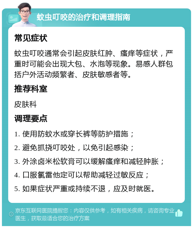 蚊虫叮咬的治疗和调理指南 常见症状 蚊虫叮咬通常会引起皮肤红肿、瘙痒等症状，严重时可能会出现大包、水泡等现象。易感人群包括户外活动频繁者、皮肤敏感者等。 推荐科室 皮肤科 调理要点 1. 使用防蚊水或穿长裤等防护措施； 2. 避免抓挠叮咬处，以免引起感染； 3. 外涂卤米松软膏可以缓解瘙痒和减轻肿胀； 4. 口服氯雷他定可以帮助减轻过敏反应； 5. 如果症状严重或持续不退，应及时就医。