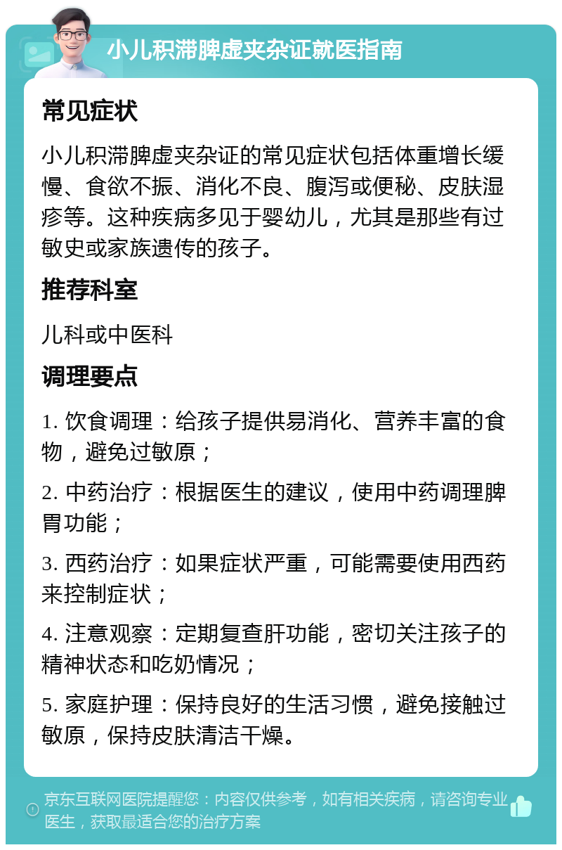 小儿积滞脾虚夹杂证就医指南 常见症状 小儿积滞脾虚夹杂证的常见症状包括体重增长缓慢、食欲不振、消化不良、腹泻或便秘、皮肤湿疹等。这种疾病多见于婴幼儿，尤其是那些有过敏史或家族遗传的孩子。 推荐科室 儿科或中医科 调理要点 1. 饮食调理：给孩子提供易消化、营养丰富的食物，避免过敏原； 2. 中药治疗：根据医生的建议，使用中药调理脾胃功能； 3. 西药治疗：如果症状严重，可能需要使用西药来控制症状； 4. 注意观察：定期复查肝功能，密切关注孩子的精神状态和吃奶情况； 5. 家庭护理：保持良好的生活习惯，避免接触过敏原，保持皮肤清洁干燥。