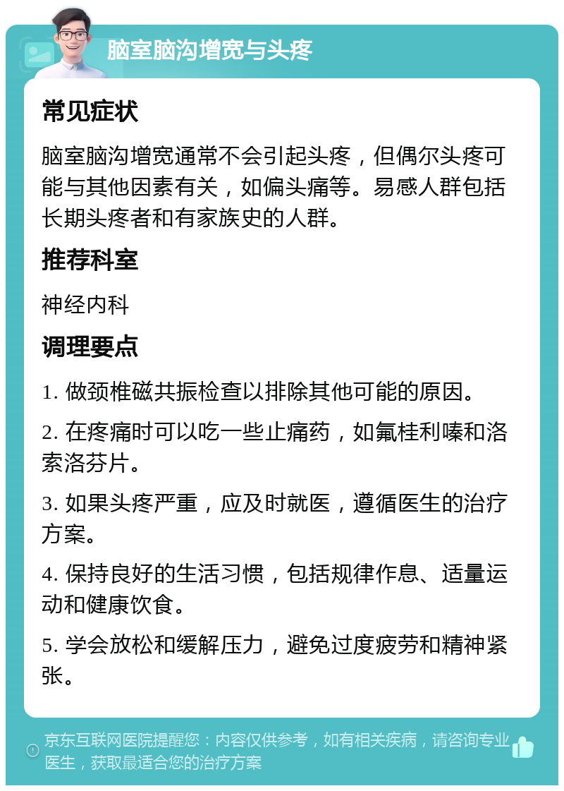 脑室脑沟增宽与头疼 常见症状 脑室脑沟增宽通常不会引起头疼，但偶尔头疼可能与其他因素有关，如偏头痛等。易感人群包括长期头疼者和有家族史的人群。 推荐科室 神经内科 调理要点 1. 做颈椎磁共振检查以排除其他可能的原因。 2. 在疼痛时可以吃一些止痛药，如氟桂利嗪和洛索洛芬片。 3. 如果头疼严重，应及时就医，遵循医生的治疗方案。 4. 保持良好的生活习惯，包括规律作息、适量运动和健康饮食。 5. 学会放松和缓解压力，避免过度疲劳和精神紧张。