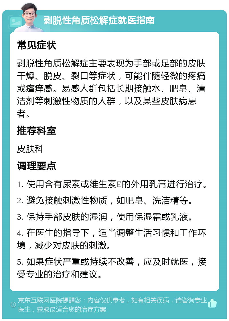 剥脱性角质松解症就医指南 常见症状 剥脱性角质松解症主要表现为手部或足部的皮肤干燥、脱皮、裂口等症状，可能伴随轻微的疼痛或瘙痒感。易感人群包括长期接触水、肥皂、清洁剂等刺激性物质的人群，以及某些皮肤病患者。 推荐科室 皮肤科 调理要点 1. 使用含有尿素或维生素E的外用乳膏进行治疗。 2. 避免接触刺激性物质，如肥皂、洗洁精等。 3. 保持手部皮肤的湿润，使用保湿霜或乳液。 4. 在医生的指导下，适当调整生活习惯和工作环境，减少对皮肤的刺激。 5. 如果症状严重或持续不改善，应及时就医，接受专业的治疗和建议。