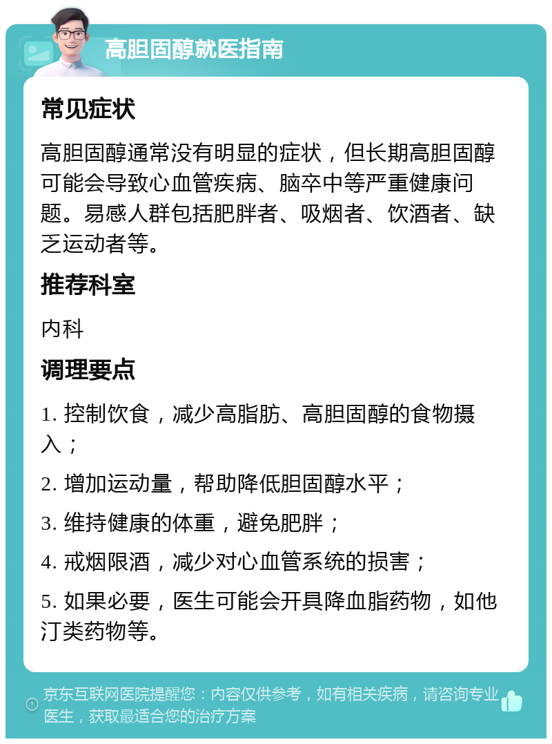 高胆固醇就医指南 常见症状 高胆固醇通常没有明显的症状，但长期高胆固醇可能会导致心血管疾病、脑卒中等严重健康问题。易感人群包括肥胖者、吸烟者、饮酒者、缺乏运动者等。 推荐科室 内科 调理要点 1. 控制饮食，减少高脂肪、高胆固醇的食物摄入； 2. 增加运动量，帮助降低胆固醇水平； 3. 维持健康的体重，避免肥胖； 4. 戒烟限酒，减少对心血管系统的损害； 5. 如果必要，医生可能会开具降血脂药物，如他汀类药物等。