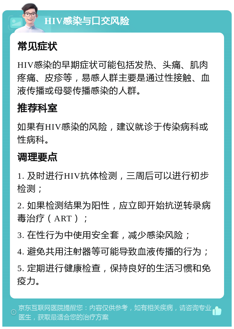 HIV感染与口交风险 常见症状 HIV感染的早期症状可能包括发热、头痛、肌肉疼痛、皮疹等，易感人群主要是通过性接触、血液传播或母婴传播感染的人群。 推荐科室 如果有HIV感染的风险，建议就诊于传染病科或性病科。 调理要点 1. 及时进行HIV抗体检测，三周后可以进行初步检测； 2. 如果检测结果为阳性，应立即开始抗逆转录病毒治疗（ART）； 3. 在性行为中使用安全套，减少感染风险； 4. 避免共用注射器等可能导致血液传播的行为； 5. 定期进行健康检查，保持良好的生活习惯和免疫力。