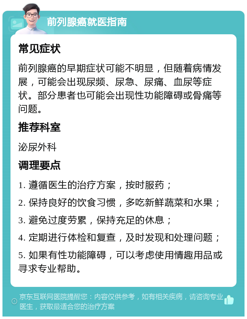 前列腺癌就医指南 常见症状 前列腺癌的早期症状可能不明显，但随着病情发展，可能会出现尿频、尿急、尿痛、血尿等症状。部分患者也可能会出现性功能障碍或骨痛等问题。 推荐科室 泌尿外科 调理要点 1. 遵循医生的治疗方案，按时服药； 2. 保持良好的饮食习惯，多吃新鲜蔬菜和水果； 3. 避免过度劳累，保持充足的休息； 4. 定期进行体检和复查，及时发现和处理问题； 5. 如果有性功能障碍，可以考虑使用情趣用品或寻求专业帮助。