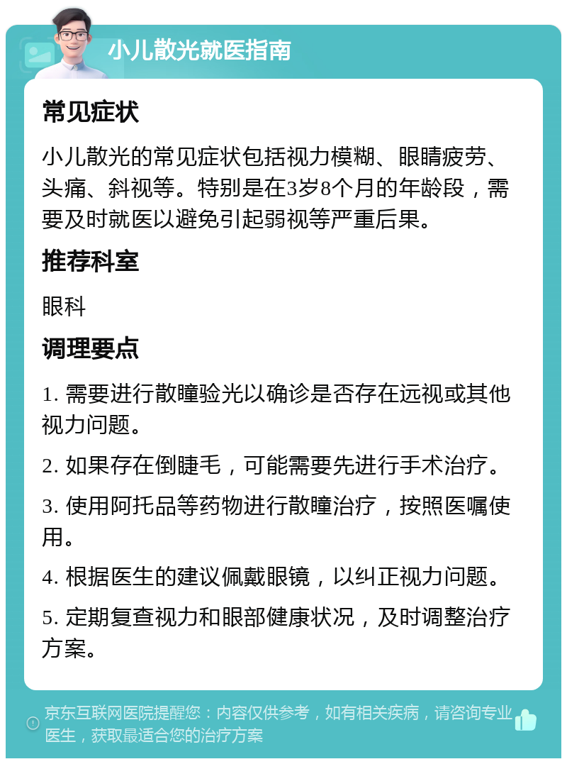 小儿散光就医指南 常见症状 小儿散光的常见症状包括视力模糊、眼睛疲劳、头痛、斜视等。特别是在3岁8个月的年龄段，需要及时就医以避免引起弱视等严重后果。 推荐科室 眼科 调理要点 1. 需要进行散瞳验光以确诊是否存在远视或其他视力问题。 2. 如果存在倒睫毛，可能需要先进行手术治疗。 3. 使用阿托品等药物进行散瞳治疗，按照医嘱使用。 4. 根据医生的建议佩戴眼镜，以纠正视力问题。 5. 定期复查视力和眼部健康状况，及时调整治疗方案。