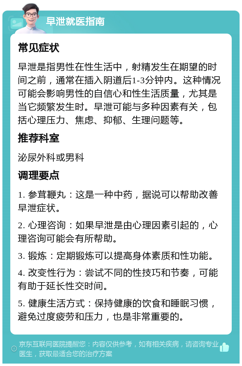 早泄就医指南 常见症状 早泄是指男性在性生活中，射精发生在期望的时间之前，通常在插入阴道后1-3分钟内。这种情况可能会影响男性的自信心和性生活质量，尤其是当它频繁发生时。早泄可能与多种因素有关，包括心理压力、焦虑、抑郁、生理问题等。 推荐科室 泌尿外科或男科 调理要点 1. 参茸鞭丸：这是一种中药，据说可以帮助改善早泄症状。 2. 心理咨询：如果早泄是由心理因素引起的，心理咨询可能会有所帮助。 3. 锻炼：定期锻炼可以提高身体素质和性功能。 4. 改变性行为：尝试不同的性技巧和节奏，可能有助于延长性交时间。 5. 健康生活方式：保持健康的饮食和睡眠习惯，避免过度疲劳和压力，也是非常重要的。