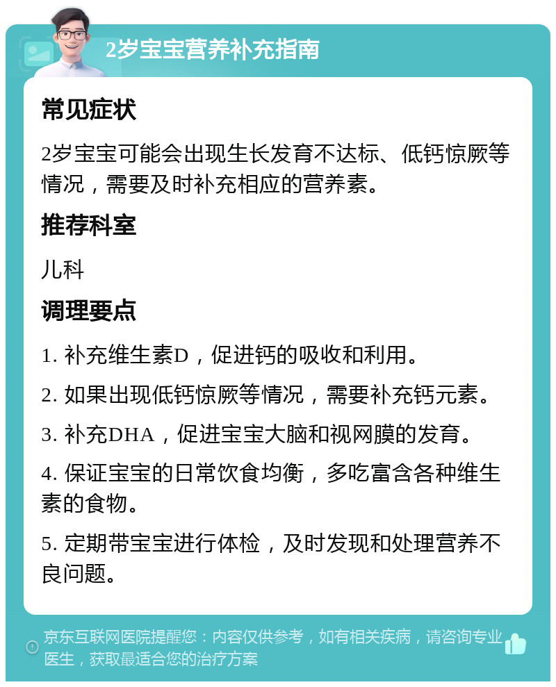 2岁宝宝营养补充指南 常见症状 2岁宝宝可能会出现生长发育不达标、低钙惊厥等情况，需要及时补充相应的营养素。 推荐科室 儿科 调理要点 1. 补充维生素D，促进钙的吸收和利用。 2. 如果出现低钙惊厥等情况，需要补充钙元素。 3. 补充DHA，促进宝宝大脑和视网膜的发育。 4. 保证宝宝的日常饮食均衡，多吃富含各种维生素的食物。 5. 定期带宝宝进行体检，及时发现和处理营养不良问题。