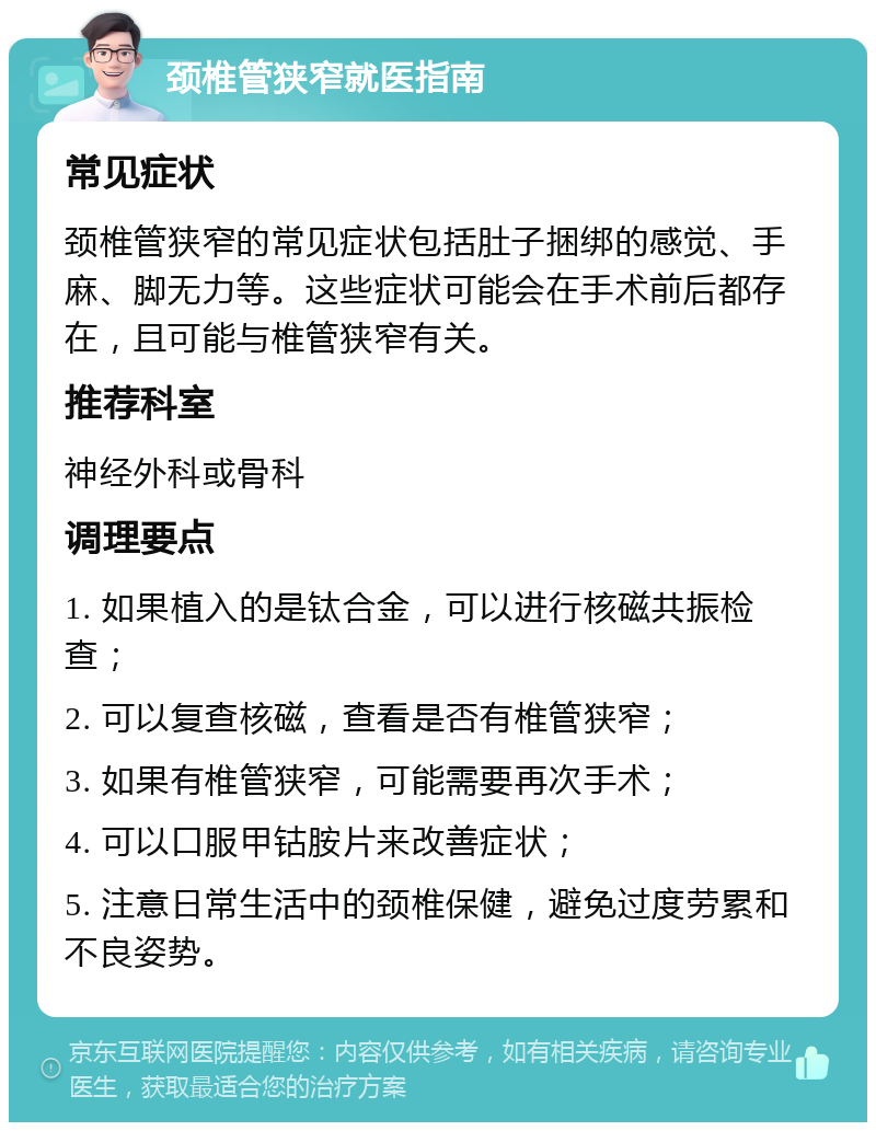 颈椎管狭窄就医指南 常见症状 颈椎管狭窄的常见症状包括肚子捆绑的感觉、手麻、脚无力等。这些症状可能会在手术前后都存在，且可能与椎管狭窄有关。 推荐科室 神经外科或骨科 调理要点 1. 如果植入的是钛合金，可以进行核磁共振检查； 2. 可以复查核磁，查看是否有椎管狭窄； 3. 如果有椎管狭窄，可能需要再次手术； 4. 可以口服甲钴胺片来改善症状； 5. 注意日常生活中的颈椎保健，避免过度劳累和不良姿势。