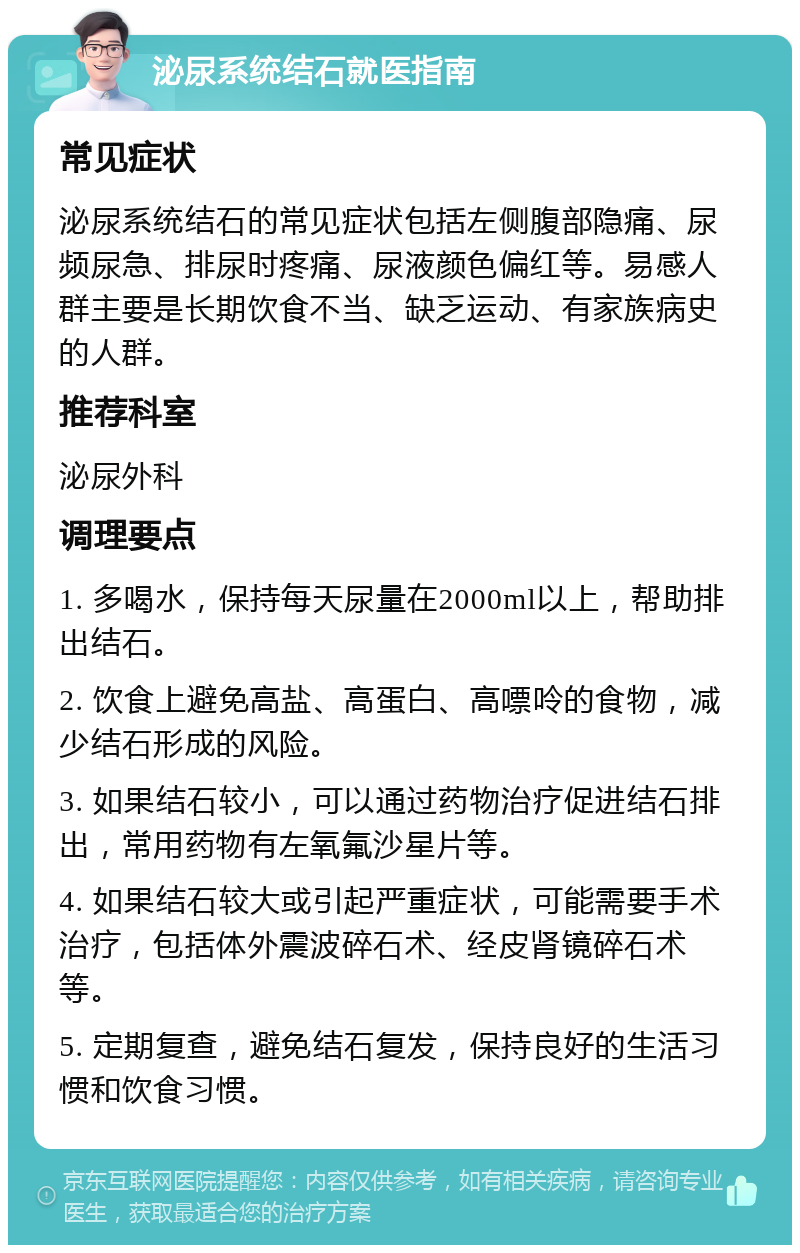 泌尿系统结石就医指南 常见症状 泌尿系统结石的常见症状包括左侧腹部隐痛、尿频尿急、排尿时疼痛、尿液颜色偏红等。易感人群主要是长期饮食不当、缺乏运动、有家族病史的人群。 推荐科室 泌尿外科 调理要点 1. 多喝水，保持每天尿量在2000ml以上，帮助排出结石。 2. 饮食上避免高盐、高蛋白、高嘌呤的食物，减少结石形成的风险。 3. 如果结石较小，可以通过药物治疗促进结石排出，常用药物有左氧氟沙星片等。 4. 如果结石较大或引起严重症状，可能需要手术治疗，包括体外震波碎石术、经皮肾镜碎石术等。 5. 定期复查，避免结石复发，保持良好的生活习惯和饮食习惯。