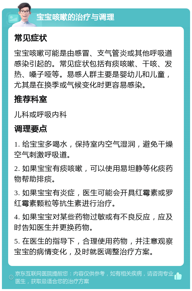 宝宝咳嗽的治疗与调理 常见症状 宝宝咳嗽可能是由感冒、支气管炎或其他呼吸道感染引起的。常见症状包括有痰咳嗽、干咳、发热、嗓子哑等。易感人群主要是婴幼儿和儿童，尤其是在换季或气候变化时更容易感染。 推荐科室 儿科或呼吸内科 调理要点 1. 给宝宝多喝水，保持室内空气湿润，避免干燥空气刺激呼吸道。 2. 如果宝宝有痰咳嗽，可以使用易坦静等化痰药物帮助排痰。 3. 如果宝宝有炎症，医生可能会开具红霉素或罗红霉素颗粒等抗生素进行治疗。 4. 如果宝宝对某些药物过敏或有不良反应，应及时告知医生并更换药物。 5. 在医生的指导下，合理使用药物，并注意观察宝宝的病情变化，及时就医调整治疗方案。