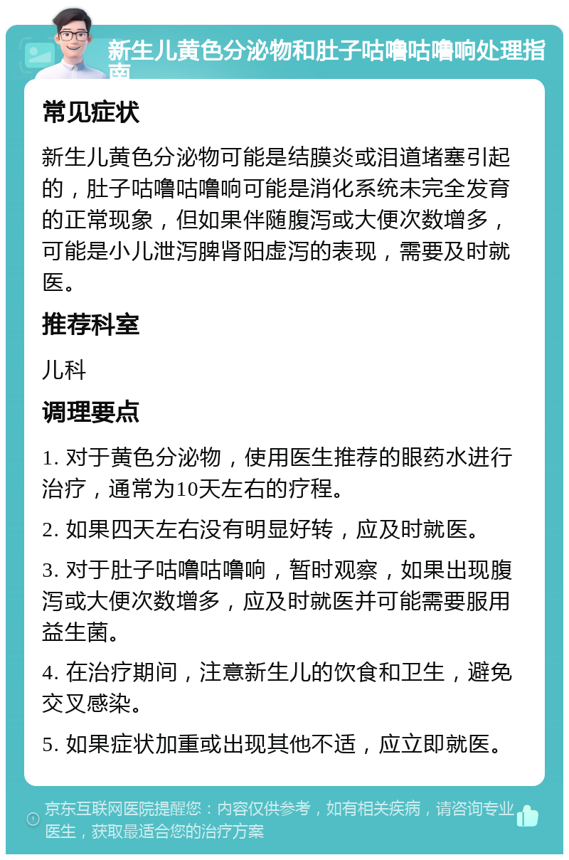 新生儿黄色分泌物和肚子咕噜咕噜响处理指南 常见症状 新生儿黄色分泌物可能是结膜炎或泪道堵塞引起的，肚子咕噜咕噜响可能是消化系统未完全发育的正常现象，但如果伴随腹泻或大便次数增多，可能是小儿泄泻脾肾阳虚泻的表现，需要及时就医。 推荐科室 儿科 调理要点 1. 对于黄色分泌物，使用医生推荐的眼药水进行治疗，通常为10天左右的疗程。 2. 如果四天左右没有明显好转，应及时就医。 3. 对于肚子咕噜咕噜响，暂时观察，如果出现腹泻或大便次数增多，应及时就医并可能需要服用益生菌。 4. 在治疗期间，注意新生儿的饮食和卫生，避免交叉感染。 5. 如果症状加重或出现其他不适，应立即就医。