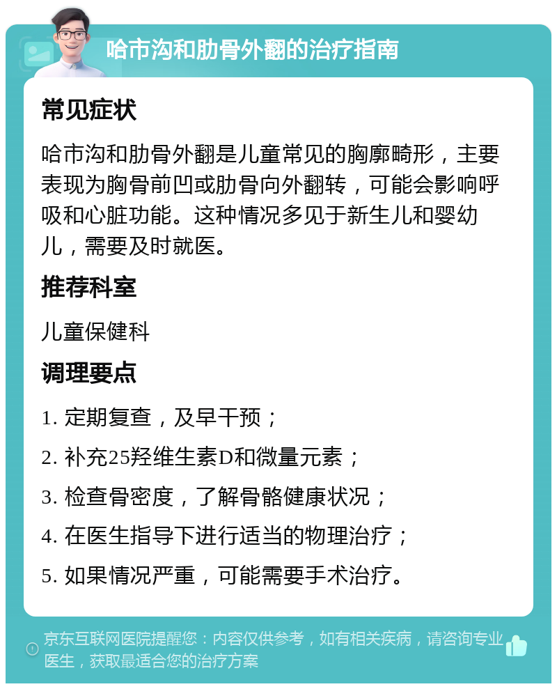 哈市沟和肋骨外翻的治疗指南 常见症状 哈市沟和肋骨外翻是儿童常见的胸廓畸形，主要表现为胸骨前凹或肋骨向外翻转，可能会影响呼吸和心脏功能。这种情况多见于新生儿和婴幼儿，需要及时就医。 推荐科室 儿童保健科 调理要点 1. 定期复查，及早干预； 2. 补充25羟维生素D和微量元素； 3. 检查骨密度，了解骨骼健康状况； 4. 在医生指导下进行适当的物理治疗； 5. 如果情况严重，可能需要手术治疗。