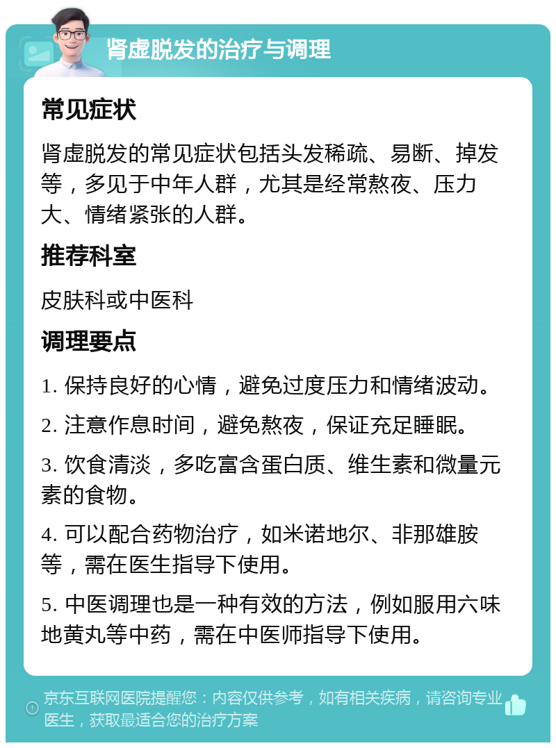 肾虚脱发的治疗与调理 常见症状 肾虚脱发的常见症状包括头发稀疏、易断、掉发等，多见于中年人群，尤其是经常熬夜、压力大、情绪紧张的人群。 推荐科室 皮肤科或中医科 调理要点 1. 保持良好的心情，避免过度压力和情绪波动。 2. 注意作息时间，避免熬夜，保证充足睡眠。 3. 饮食清淡，多吃富含蛋白质、维生素和微量元素的食物。 4. 可以配合药物治疗，如米诺地尔、非那雄胺等，需在医生指导下使用。 5. 中医调理也是一种有效的方法，例如服用六味地黄丸等中药，需在中医师指导下使用。