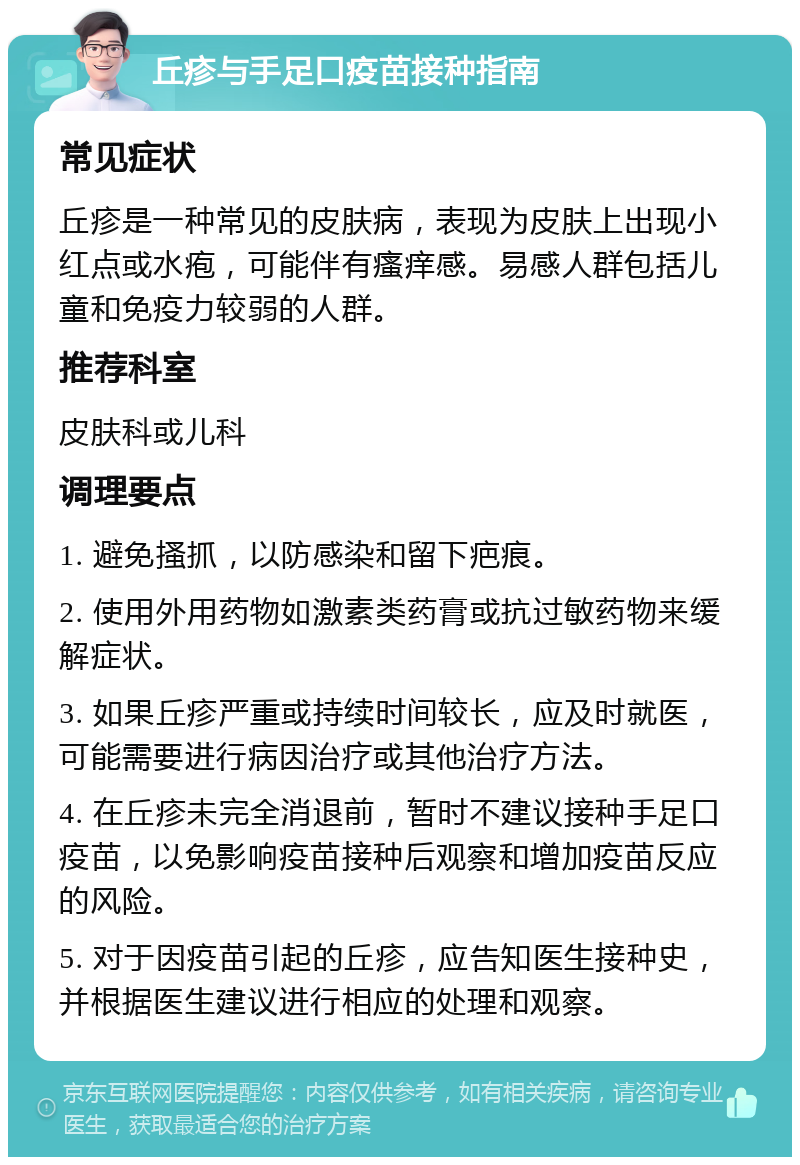 丘疹与手足口疫苗接种指南 常见症状 丘疹是一种常见的皮肤病，表现为皮肤上出现小红点或水疱，可能伴有瘙痒感。易感人群包括儿童和免疫力较弱的人群。 推荐科室 皮肤科或儿科 调理要点 1. 避免搔抓，以防感染和留下疤痕。 2. 使用外用药物如激素类药膏或抗过敏药物来缓解症状。 3. 如果丘疹严重或持续时间较长，应及时就医，可能需要进行病因治疗或其他治疗方法。 4. 在丘疹未完全消退前，暂时不建议接种手足口疫苗，以免影响疫苗接种后观察和增加疫苗反应的风险。 5. 对于因疫苗引起的丘疹，应告知医生接种史，并根据医生建议进行相应的处理和观察。