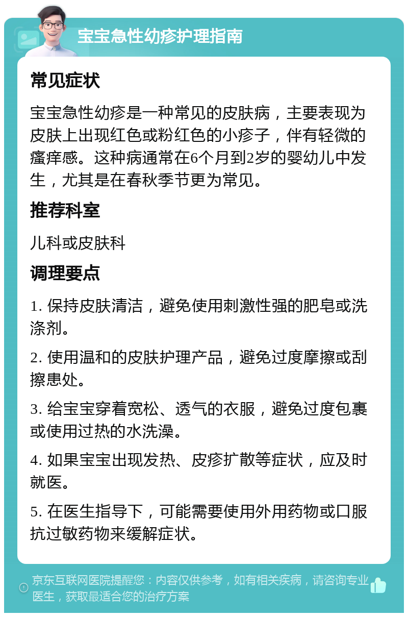 宝宝急性幼疹护理指南 常见症状 宝宝急性幼疹是一种常见的皮肤病，主要表现为皮肤上出现红色或粉红色的小疹子，伴有轻微的瘙痒感。这种病通常在6个月到2岁的婴幼儿中发生，尤其是在春秋季节更为常见。 推荐科室 儿科或皮肤科 调理要点 1. 保持皮肤清洁，避免使用刺激性强的肥皂或洗涤剂。 2. 使用温和的皮肤护理产品，避免过度摩擦或刮擦患处。 3. 给宝宝穿着宽松、透气的衣服，避免过度包裹或使用过热的水洗澡。 4. 如果宝宝出现发热、皮疹扩散等症状，应及时就医。 5. 在医生指导下，可能需要使用外用药物或口服抗过敏药物来缓解症状。