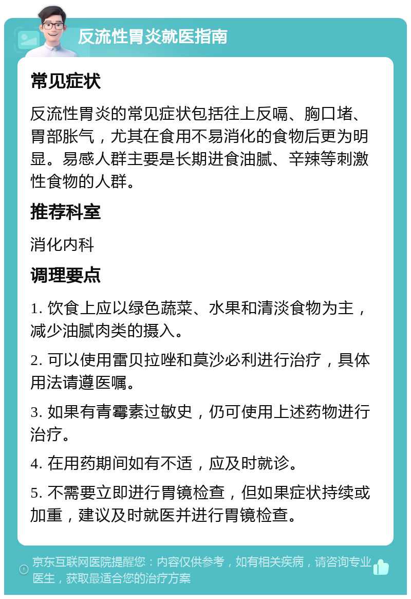 反流性胃炎就医指南 常见症状 反流性胃炎的常见症状包括往上反嗝、胸口堵、胃部胀气，尤其在食用不易消化的食物后更为明显。易感人群主要是长期进食油腻、辛辣等刺激性食物的人群。 推荐科室 消化内科 调理要点 1. 饮食上应以绿色蔬菜、水果和清淡食物为主，减少油腻肉类的摄入。 2. 可以使用雷贝拉唑和莫沙必利进行治疗，具体用法请遵医嘱。 3. 如果有青霉素过敏史，仍可使用上述药物进行治疗。 4. 在用药期间如有不适，应及时就诊。 5. 不需要立即进行胃镜检查，但如果症状持续或加重，建议及时就医并进行胃镜检查。