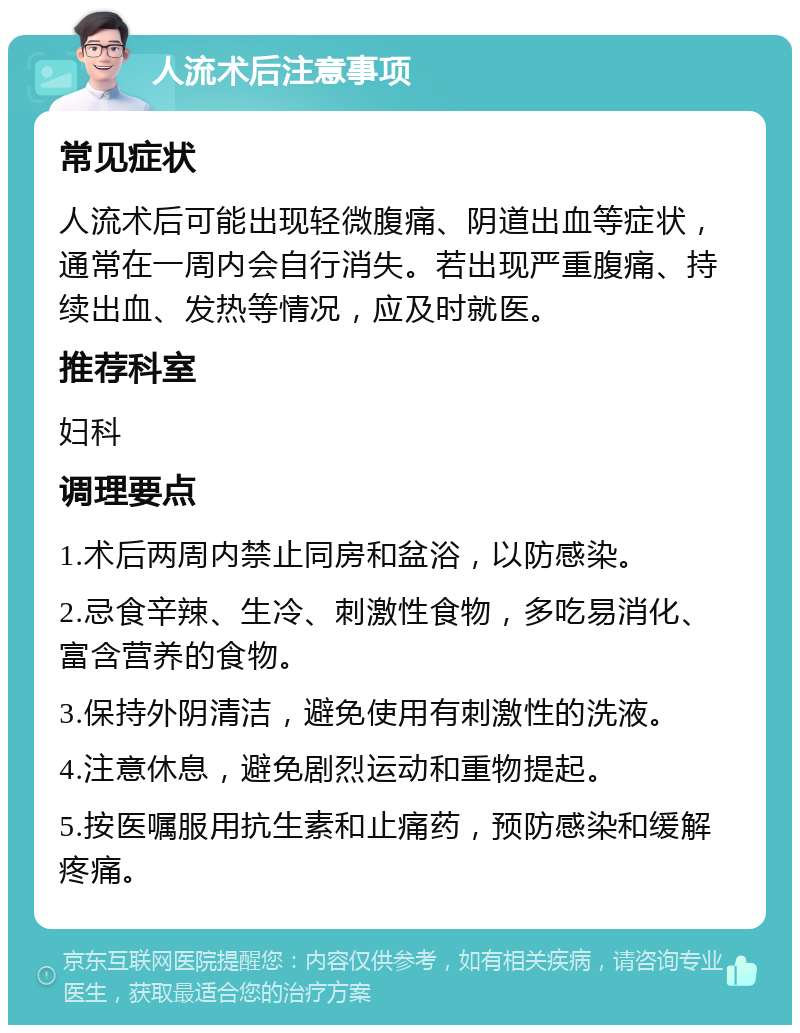 人流术后注意事项 常见症状 人流术后可能出现轻微腹痛、阴道出血等症状，通常在一周内会自行消失。若出现严重腹痛、持续出血、发热等情况，应及时就医。 推荐科室 妇科 调理要点 1.术后两周内禁止同房和盆浴，以防感染。 2.忌食辛辣、生冷、刺激性食物，多吃易消化、富含营养的食物。 3.保持外阴清洁，避免使用有刺激性的洗液。 4.注意休息，避免剧烈运动和重物提起。 5.按医嘱服用抗生素和止痛药，预防感染和缓解疼痛。