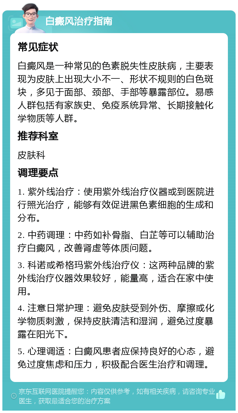 白癜风治疗指南 常见症状 白癜风是一种常见的色素脱失性皮肤病，主要表现为皮肤上出现大小不一、形状不规则的白色斑块，多见于面部、颈部、手部等暴露部位。易感人群包括有家族史、免疫系统异常、长期接触化学物质等人群。 推荐科室 皮肤科 调理要点 1. 紫外线治疗：使用紫外线治疗仪器或到医院进行照光治疗，能够有效促进黑色素细胞的生成和分布。 2. 中药调理：中药如补骨脂、白芷等可以辅助治疗白癜风，改善肾虚等体质问题。 3. 科诺或希格玛紫外线治疗仪：这两种品牌的紫外线治疗仪器效果较好，能量高，适合在家中使用。 4. 注意日常护理：避免皮肤受到外伤、摩擦或化学物质刺激，保持皮肤清洁和湿润，避免过度暴露在阳光下。 5. 心理调适：白癜风患者应保持良好的心态，避免过度焦虑和压力，积极配合医生治疗和调理。