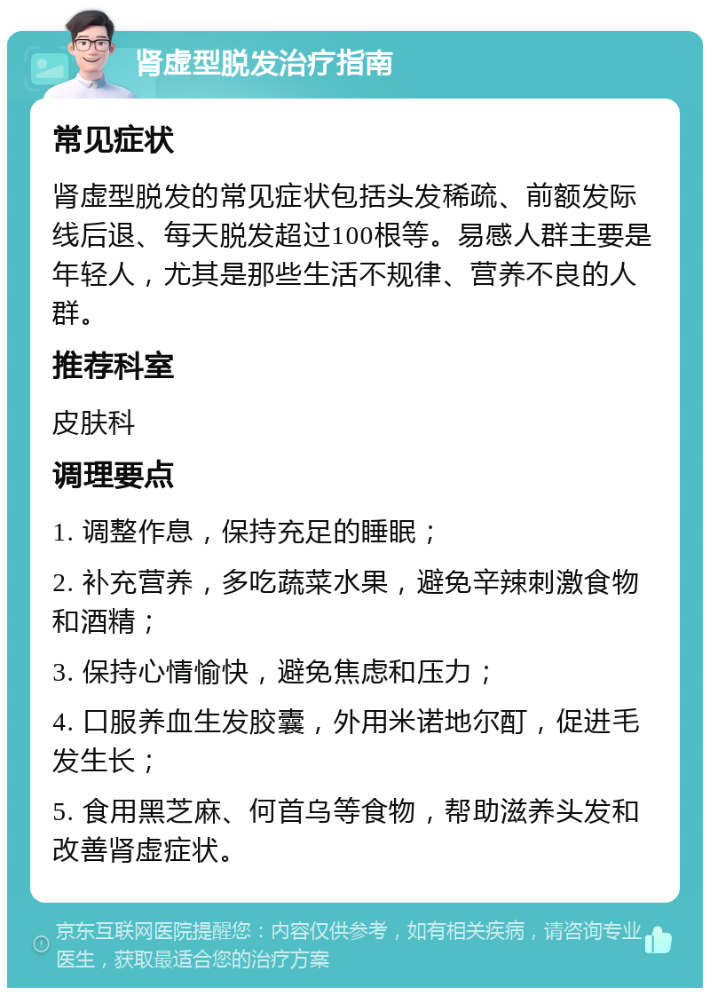 肾虚型脱发治疗指南 常见症状 肾虚型脱发的常见症状包括头发稀疏、前额发际线后退、每天脱发超过100根等。易感人群主要是年轻人，尤其是那些生活不规律、营养不良的人群。 推荐科室 皮肤科 调理要点 1. 调整作息，保持充足的睡眠； 2. 补充营养，多吃蔬菜水果，避免辛辣刺激食物和酒精； 3. 保持心情愉快，避免焦虑和压力； 4. 口服养血生发胶囊，外用米诺地尔酊，促进毛发生长； 5. 食用黑芝麻、何首乌等食物，帮助滋养头发和改善肾虚症状。