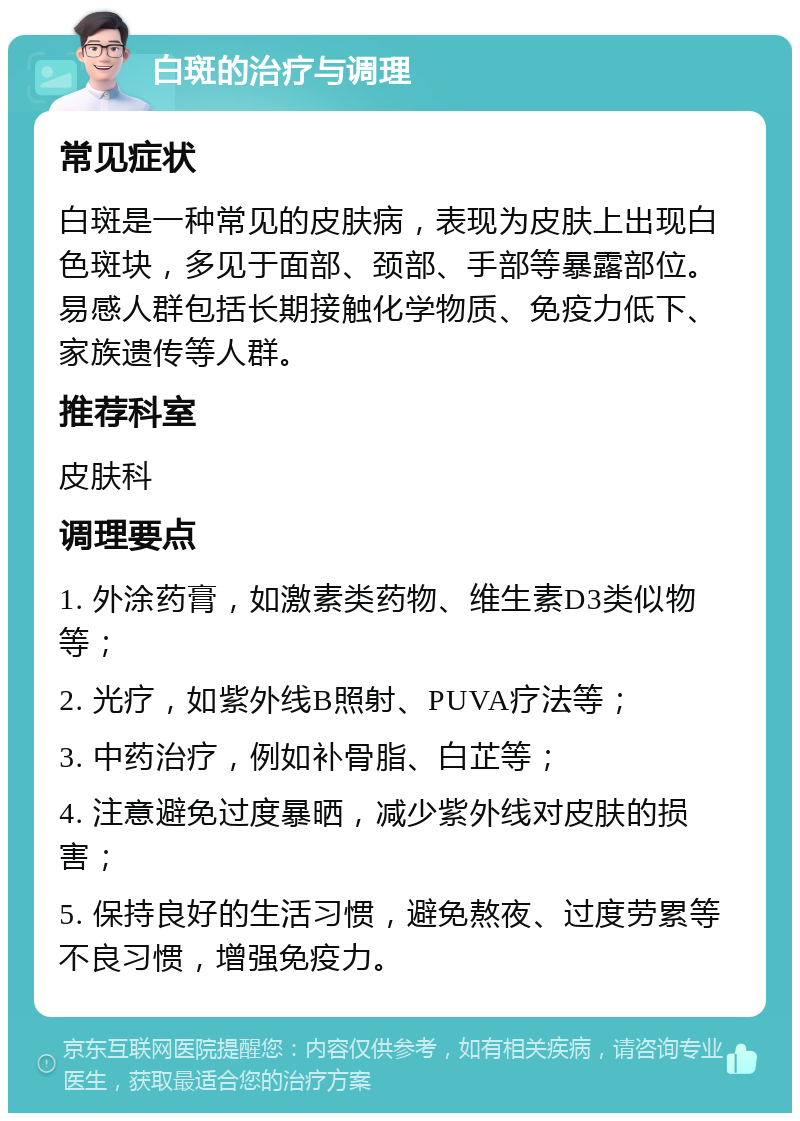 白斑的治疗与调理 常见症状 白斑是一种常见的皮肤病，表现为皮肤上出现白色斑块，多见于面部、颈部、手部等暴露部位。易感人群包括长期接触化学物质、免疫力低下、家族遗传等人群。 推荐科室 皮肤科 调理要点 1. 外涂药膏，如激素类药物、维生素D3类似物等； 2. 光疗，如紫外线B照射、PUVA疗法等； 3. 中药治疗，例如补骨脂、白芷等； 4. 注意避免过度暴晒，减少紫外线对皮肤的损害； 5. 保持良好的生活习惯，避免熬夜、过度劳累等不良习惯，增强免疫力。