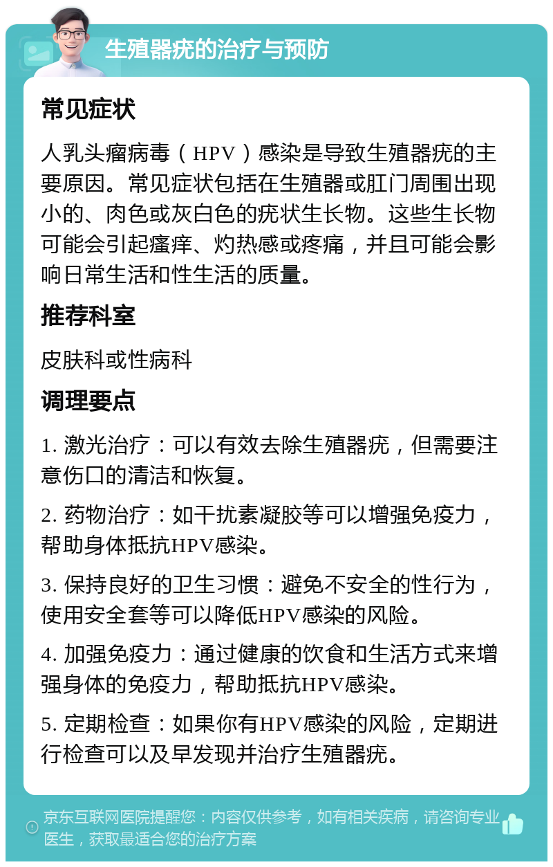 生殖器疣的治疗与预防 常见症状 人乳头瘤病毒（HPV）感染是导致生殖器疣的主要原因。常见症状包括在生殖器或肛门周围出现小的、肉色或灰白色的疣状生长物。这些生长物可能会引起瘙痒、灼热感或疼痛，并且可能会影响日常生活和性生活的质量。 推荐科室 皮肤科或性病科 调理要点 1. 激光治疗：可以有效去除生殖器疣，但需要注意伤口的清洁和恢复。 2. 药物治疗：如干扰素凝胶等可以增强免疫力，帮助身体抵抗HPV感染。 3. 保持良好的卫生习惯：避免不安全的性行为，使用安全套等可以降低HPV感染的风险。 4. 加强免疫力：通过健康的饮食和生活方式来增强身体的免疫力，帮助抵抗HPV感染。 5. 定期检查：如果你有HPV感染的风险，定期进行检查可以及早发现并治疗生殖器疣。