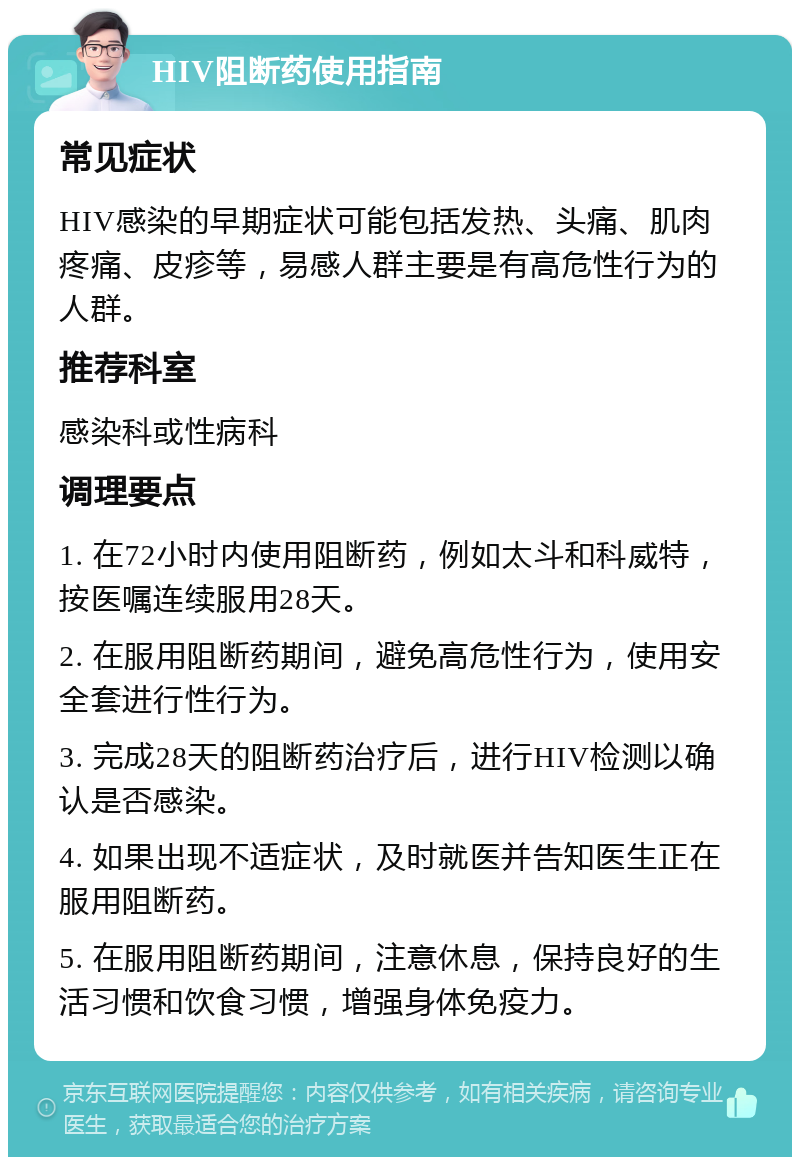 HIV阻断药使用指南 常见症状 HIV感染的早期症状可能包括发热、头痛、肌肉疼痛、皮疹等，易感人群主要是有高危性行为的人群。 推荐科室 感染科或性病科 调理要点 1. 在72小时内使用阻断药，例如太斗和科威特，按医嘱连续服用28天。 2. 在服用阻断药期间，避免高危性行为，使用安全套进行性行为。 3. 完成28天的阻断药治疗后，进行HIV检测以确认是否感染。 4. 如果出现不适症状，及时就医并告知医生正在服用阻断药。 5. 在服用阻断药期间，注意休息，保持良好的生活习惯和饮食习惯，增强身体免疫力。