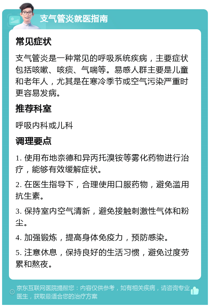 支气管炎就医指南 常见症状 支气管炎是一种常见的呼吸系统疾病，主要症状包括咳嗽、咳痰、气喘等。易感人群主要是儿童和老年人，尤其是在寒冷季节或空气污染严重时更容易发病。 推荐科室 呼吸内科或儿科 调理要点 1. 使用布地奈德和异丙托溴铵等雾化药物进行治疗，能够有效缓解症状。 2. 在医生指导下，合理使用口服药物，避免滥用抗生素。 3. 保持室内空气清新，避免接触刺激性气体和粉尘。 4. 加强锻炼，提高身体免疫力，预防感染。 5. 注意休息，保持良好的生活习惯，避免过度劳累和熬夜。