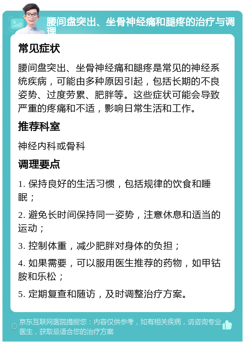 腰间盘突出、坐骨神经痛和腿疼的治疗与调理 常见症状 腰间盘突出、坐骨神经痛和腿疼是常见的神经系统疾病，可能由多种原因引起，包括长期的不良姿势、过度劳累、肥胖等。这些症状可能会导致严重的疼痛和不适，影响日常生活和工作。 推荐科室 神经内科或骨科 调理要点 1. 保持良好的生活习惯，包括规律的饮食和睡眠； 2. 避免长时间保持同一姿势，注意休息和适当的运动； 3. 控制体重，减少肥胖对身体的负担； 4. 如果需要，可以服用医生推荐的药物，如甲钴胺和乐松； 5. 定期复查和随访，及时调整治疗方案。