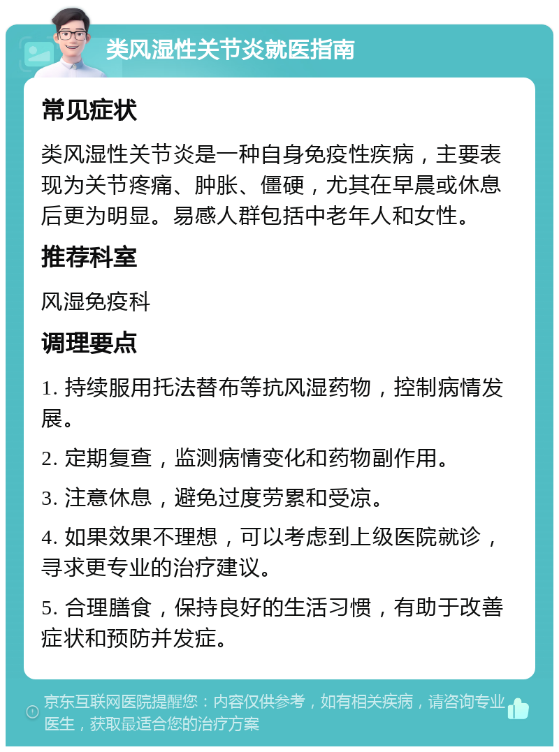 类风湿性关节炎就医指南 常见症状 类风湿性关节炎是一种自身免疫性疾病，主要表现为关节疼痛、肿胀、僵硬，尤其在早晨或休息后更为明显。易感人群包括中老年人和女性。 推荐科室 风湿免疫科 调理要点 1. 持续服用托法替布等抗风湿药物，控制病情发展。 2. 定期复查，监测病情变化和药物副作用。 3. 注意休息，避免过度劳累和受凉。 4. 如果效果不理想，可以考虑到上级医院就诊，寻求更专业的治疗建议。 5. 合理膳食，保持良好的生活习惯，有助于改善症状和预防并发症。