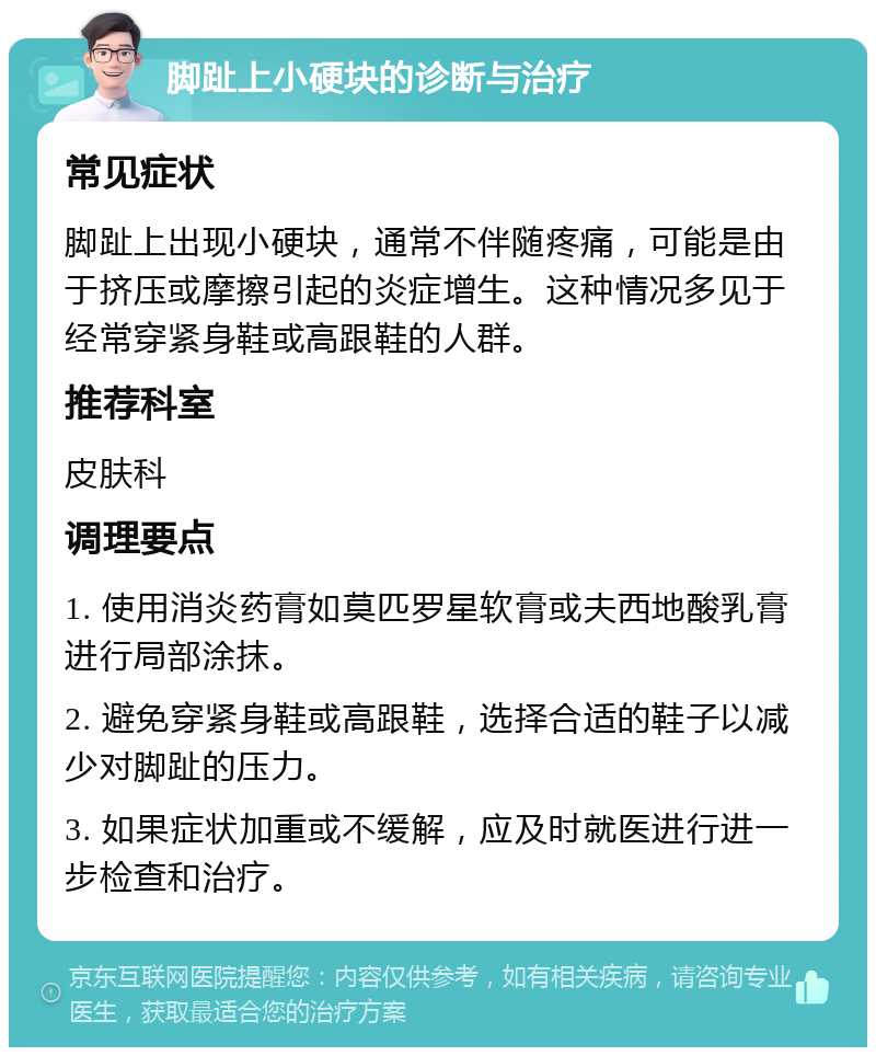 脚趾上小硬块的诊断与治疗 常见症状 脚趾上出现小硬块，通常不伴随疼痛，可能是由于挤压或摩擦引起的炎症增生。这种情况多见于经常穿紧身鞋或高跟鞋的人群。 推荐科室 皮肤科 调理要点 1. 使用消炎药膏如莫匹罗星软膏或夫西地酸乳膏进行局部涂抹。 2. 避免穿紧身鞋或高跟鞋，选择合适的鞋子以减少对脚趾的压力。 3. 如果症状加重或不缓解，应及时就医进行进一步检查和治疗。