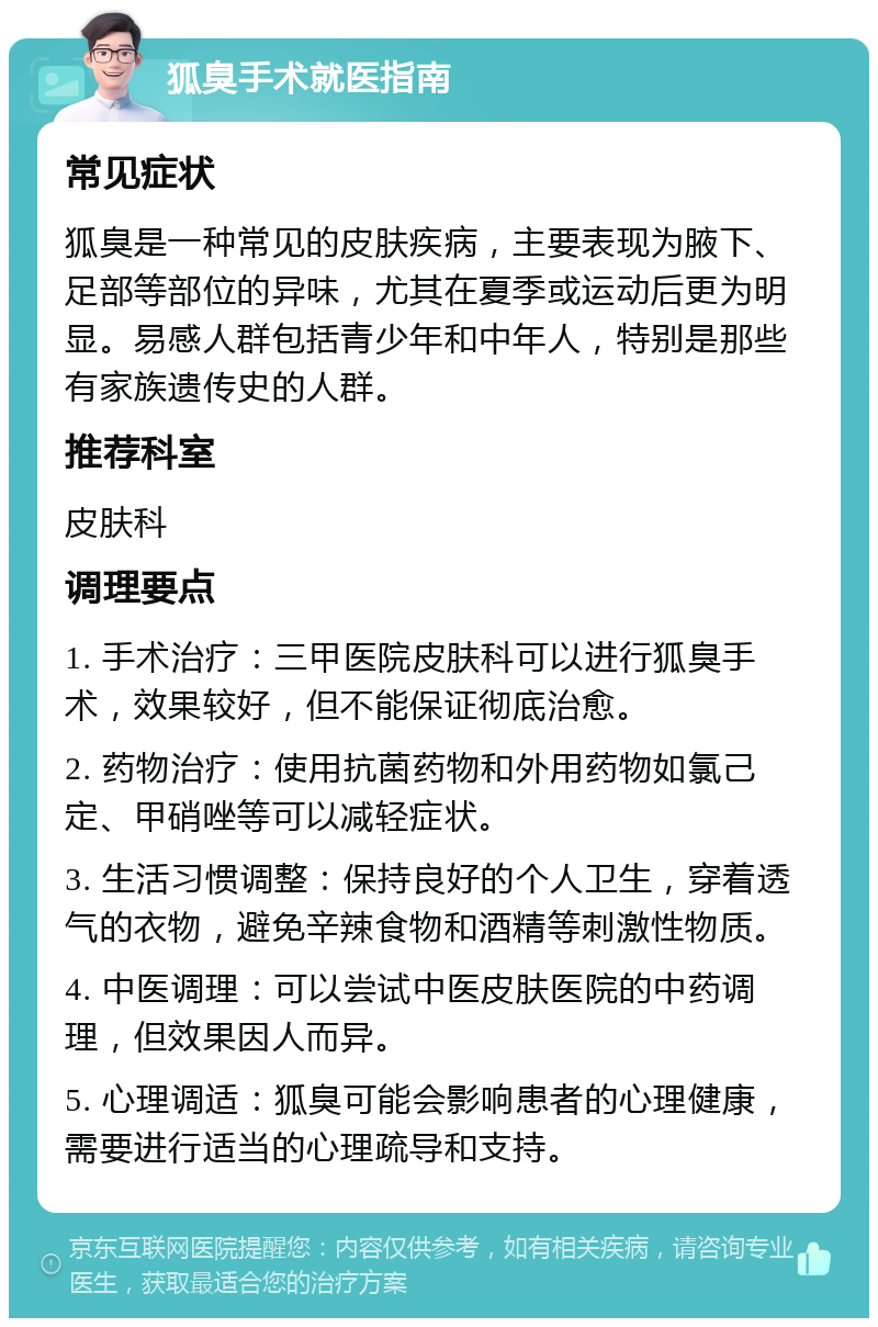 狐臭手术就医指南 常见症状 狐臭是一种常见的皮肤疾病，主要表现为腋下、足部等部位的异味，尤其在夏季或运动后更为明显。易感人群包括青少年和中年人，特别是那些有家族遗传史的人群。 推荐科室 皮肤科 调理要点 1. 手术治疗：三甲医院皮肤科可以进行狐臭手术，效果较好，但不能保证彻底治愈。 2. 药物治疗：使用抗菌药物和外用药物如氯己定、甲硝唑等可以减轻症状。 3. 生活习惯调整：保持良好的个人卫生，穿着透气的衣物，避免辛辣食物和酒精等刺激性物质。 4. 中医调理：可以尝试中医皮肤医院的中药调理，但效果因人而异。 5. 心理调适：狐臭可能会影响患者的心理健康，需要进行适当的心理疏导和支持。