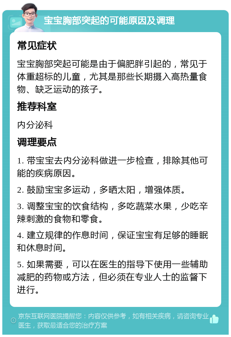 宝宝胸部突起的可能原因及调理 常见症状 宝宝胸部突起可能是由于偏肥胖引起的，常见于体重超标的儿童，尤其是那些长期摄入高热量食物、缺乏运动的孩子。 推荐科室 内分泌科 调理要点 1. 带宝宝去内分泌科做进一步检查，排除其他可能的疾病原因。 2. 鼓励宝宝多运动，多晒太阳，增强体质。 3. 调整宝宝的饮食结构，多吃蔬菜水果，少吃辛辣刺激的食物和零食。 4. 建立规律的作息时间，保证宝宝有足够的睡眠和休息时间。 5. 如果需要，可以在医生的指导下使用一些辅助减肥的药物或方法，但必须在专业人士的监督下进行。