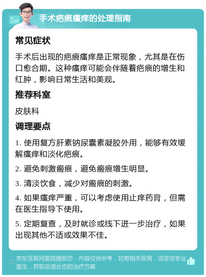 手术疤痕瘙痒的处理指南 常见症状 手术后出现的疤痕瘙痒是正常现象，尤其是在伤口愈合期。这种瘙痒可能会伴随着疤痕的增生和红肿，影响日常生活和美观。 推荐科室 皮肤科 调理要点 1. 使用复方肝素钠尿囊素凝胶外用，能够有效缓解瘙痒和淡化疤痕。 2. 避免刺激瘢痕，避免瘢痕增生明显。 3. 清淡饮食，减少对瘢痕的刺激。 4. 如果瘙痒严重，可以考虑使用止痒药膏，但需在医生指导下使用。 5. 定期复查，及时就诊或线下进一步治疗，如果出现其他不适或效果不佳。