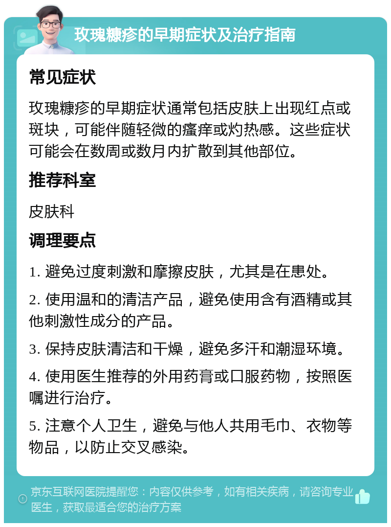 玫瑰糠疹的早期症状及治疗指南 常见症状 玫瑰糠疹的早期症状通常包括皮肤上出现红点或斑块，可能伴随轻微的瘙痒或灼热感。这些症状可能会在数周或数月内扩散到其他部位。 推荐科室 皮肤科 调理要点 1. 避免过度刺激和摩擦皮肤，尤其是在患处。 2. 使用温和的清洁产品，避免使用含有酒精或其他刺激性成分的产品。 3. 保持皮肤清洁和干燥，避免多汗和潮湿环境。 4. 使用医生推荐的外用药膏或口服药物，按照医嘱进行治疗。 5. 注意个人卫生，避免与他人共用毛巾、衣物等物品，以防止交叉感染。