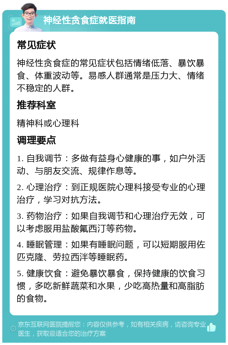 神经性贪食症就医指南 常见症状 神经性贪食症的常见症状包括情绪低落、暴饮暴食、体重波动等。易感人群通常是压力大、情绪不稳定的人群。 推荐科室 精神科或心理科 调理要点 1. 自我调节：多做有益身心健康的事，如户外活动、与朋友交流、规律作息等。 2. 心理治疗：到正规医院心理科接受专业的心理治疗，学习对抗方法。 3. 药物治疗：如果自我调节和心理治疗无效，可以考虑服用盐酸氟西汀等药物。 4. 睡眠管理：如果有睡眠问题，可以短期服用佐匹克隆、劳拉西泮等睡眠药。 5. 健康饮食：避免暴饮暴食，保持健康的饮食习惯，多吃新鲜蔬菜和水果，少吃高热量和高脂肪的食物。