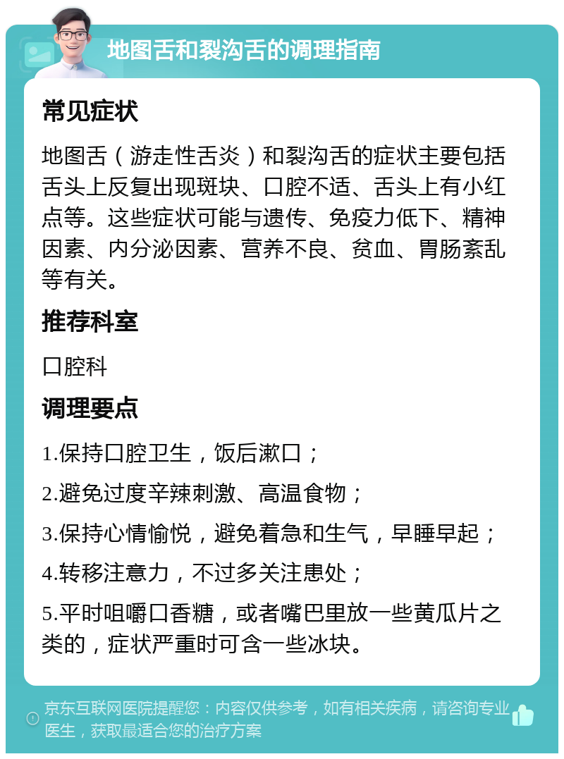 地图舌和裂沟舌的调理指南 常见症状 地图舌（游走性舌炎）和裂沟舌的症状主要包括舌头上反复出现斑块、口腔不适、舌头上有小红点等。这些症状可能与遗传、免疫力低下、精神因素、内分泌因素、营养不良、贫血、胃肠紊乱等有关。 推荐科室 口腔科 调理要点 1.保持口腔卫生，饭后漱口； 2.避免过度辛辣刺激、高温食物； 3.保持心情愉悦，避免着急和生气，早睡早起； 4.转移注意力，不过多关注患处； 5.平时咀嚼口香糖，或者嘴巴里放一些黄瓜片之类的，症状严重时可含一些冰块。