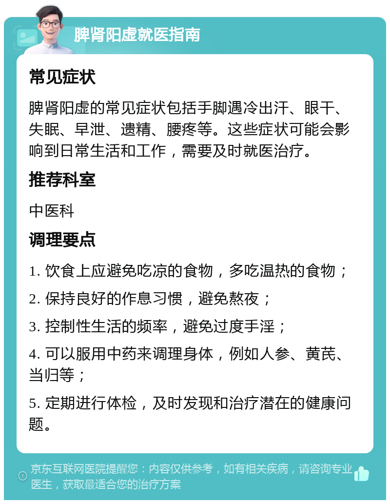 脾肾阳虚就医指南 常见症状 脾肾阳虚的常见症状包括手脚遇冷出汗、眼干、失眠、早泄、遗精、腰疼等。这些症状可能会影响到日常生活和工作，需要及时就医治疗。 推荐科室 中医科 调理要点 1. 饮食上应避免吃凉的食物，多吃温热的食物； 2. 保持良好的作息习惯，避免熬夜； 3. 控制性生活的频率，避免过度手淫； 4. 可以服用中药来调理身体，例如人参、黄芪、当归等； 5. 定期进行体检，及时发现和治疗潜在的健康问题。