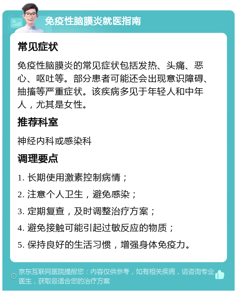 免疫性脑膜炎就医指南 常见症状 免疫性脑膜炎的常见症状包括发热、头痛、恶心、呕吐等。部分患者可能还会出现意识障碍、抽搐等严重症状。该疾病多见于年轻人和中年人，尤其是女性。 推荐科室 神经内科或感染科 调理要点 1. 长期使用激素控制病情； 2. 注意个人卫生，避免感染； 3. 定期复查，及时调整治疗方案； 4. 避免接触可能引起过敏反应的物质； 5. 保持良好的生活习惯，增强身体免疫力。