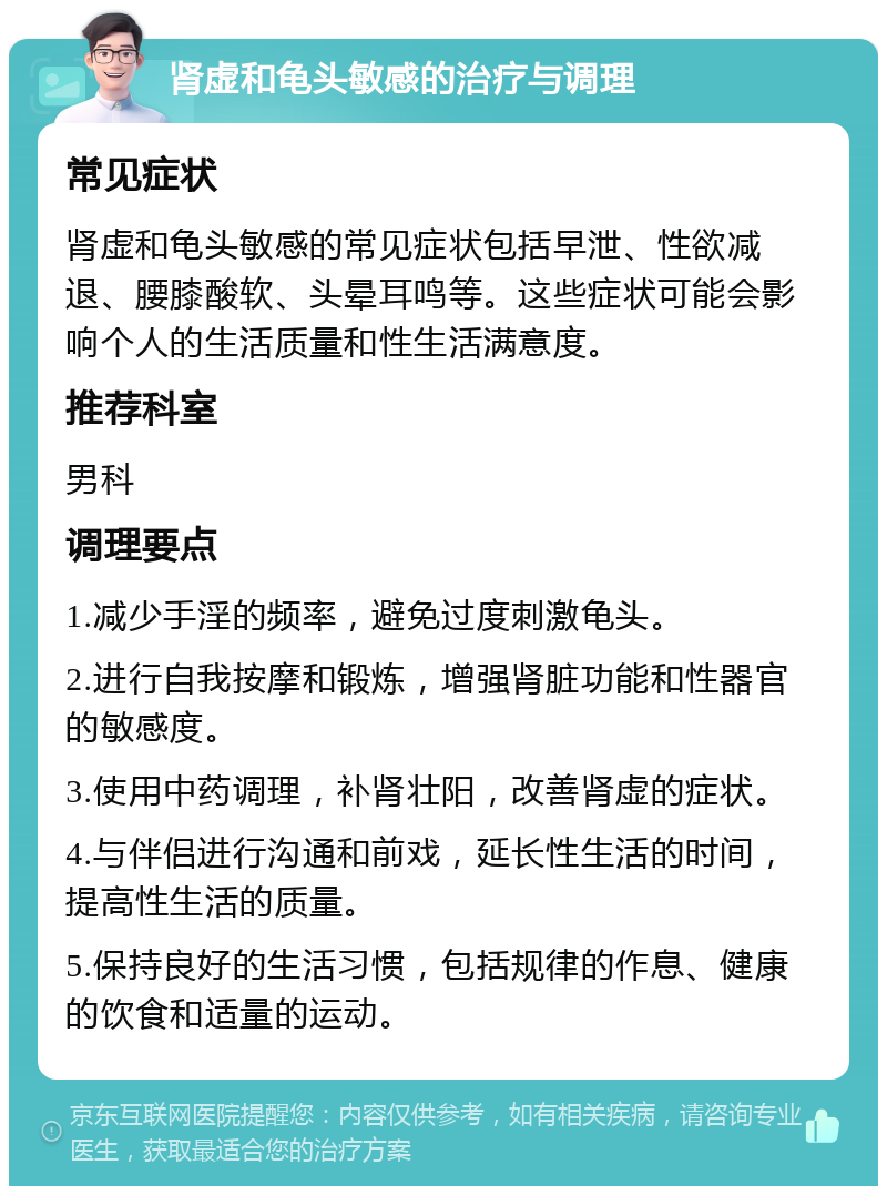 肾虚和龟头敏感的治疗与调理 常见症状 肾虚和龟头敏感的常见症状包括早泄、性欲减退、腰膝酸软、头晕耳鸣等。这些症状可能会影响个人的生活质量和性生活满意度。 推荐科室 男科 调理要点 1.减少手淫的频率，避免过度刺激龟头。 2.进行自我按摩和锻炼，增强肾脏功能和性器官的敏感度。 3.使用中药调理，补肾壮阳，改善肾虚的症状。 4.与伴侣进行沟通和前戏，延长性生活的时间，提高性生活的质量。 5.保持良好的生活习惯，包括规律的作息、健康的饮食和适量的运动。