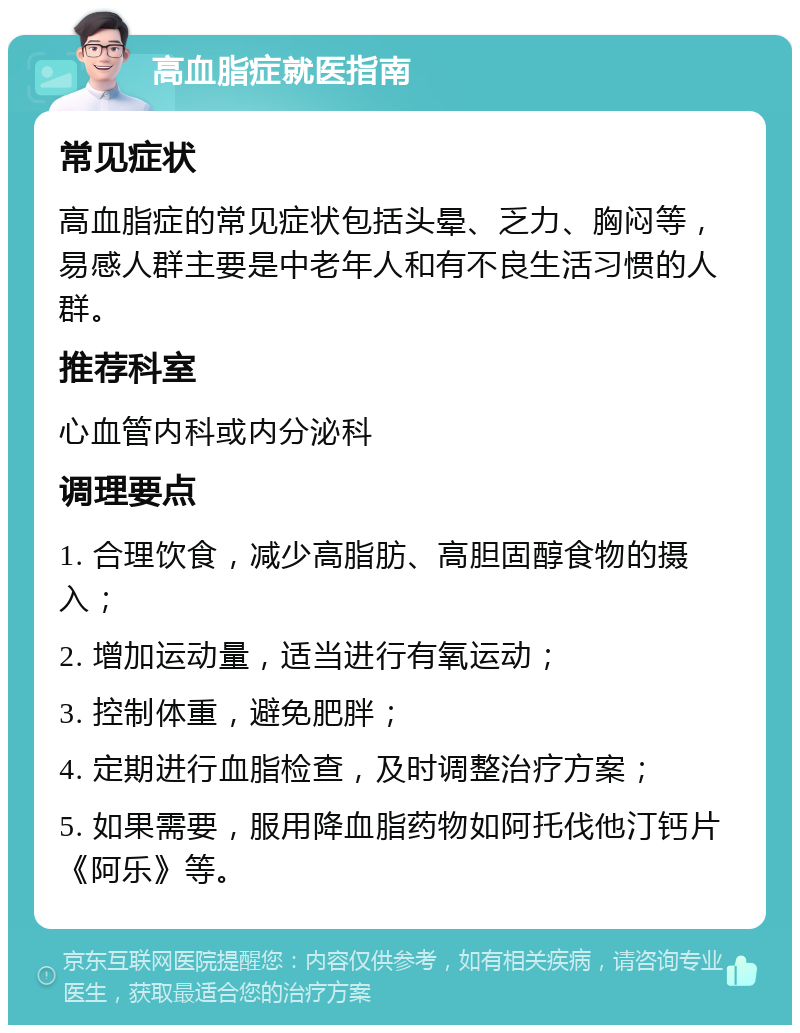 高血脂症就医指南 常见症状 高血脂症的常见症状包括头晕、乏力、胸闷等，易感人群主要是中老年人和有不良生活习惯的人群。 推荐科室 心血管内科或内分泌科 调理要点 1. 合理饮食，减少高脂肪、高胆固醇食物的摄入； 2. 增加运动量，适当进行有氧运动； 3. 控制体重，避免肥胖； 4. 定期进行血脂检查，及时调整治疗方案； 5. 如果需要，服用降血脂药物如阿托伐他汀钙片《阿乐》等。