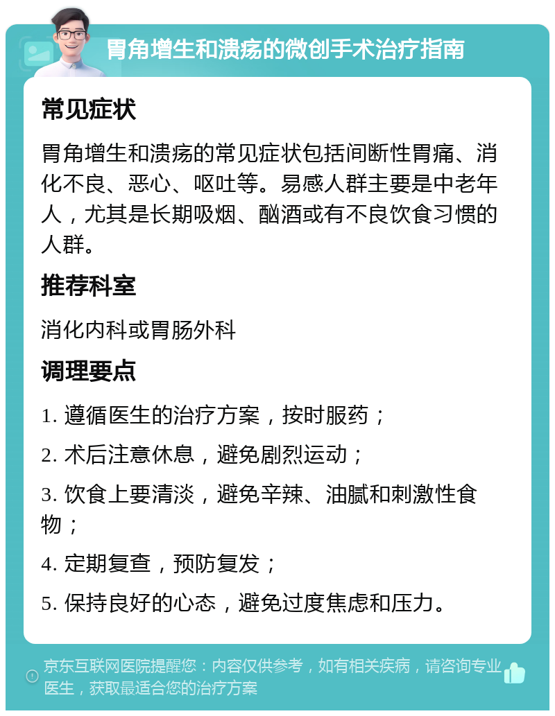 胃角增生和溃疡的微创手术治疗指南 常见症状 胃角增生和溃疡的常见症状包括间断性胃痛、消化不良、恶心、呕吐等。易感人群主要是中老年人，尤其是长期吸烟、酗酒或有不良饮食习惯的人群。 推荐科室 消化内科或胃肠外科 调理要点 1. 遵循医生的治疗方案，按时服药； 2. 术后注意休息，避免剧烈运动； 3. 饮食上要清淡，避免辛辣、油腻和刺激性食物； 4. 定期复查，预防复发； 5. 保持良好的心态，避免过度焦虑和压力。