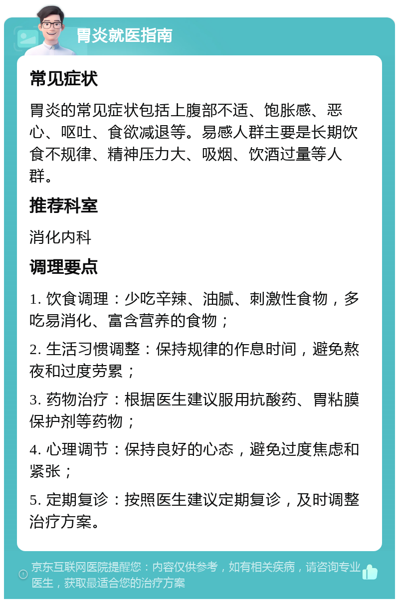 胃炎就医指南 常见症状 胃炎的常见症状包括上腹部不适、饱胀感、恶心、呕吐、食欲减退等。易感人群主要是长期饮食不规律、精神压力大、吸烟、饮酒过量等人群。 推荐科室 消化内科 调理要点 1. 饮食调理：少吃辛辣、油腻、刺激性食物，多吃易消化、富含营养的食物； 2. 生活习惯调整：保持规律的作息时间，避免熬夜和过度劳累； 3. 药物治疗：根据医生建议服用抗酸药、胃粘膜保护剂等药物； 4. 心理调节：保持良好的心态，避免过度焦虑和紧张； 5. 定期复诊：按照医生建议定期复诊，及时调整治疗方案。