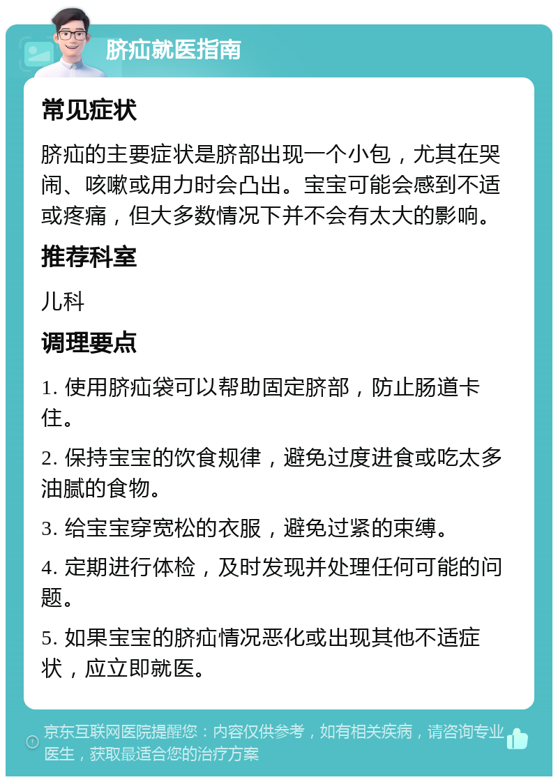 脐疝就医指南 常见症状 脐疝的主要症状是脐部出现一个小包，尤其在哭闹、咳嗽或用力时会凸出。宝宝可能会感到不适或疼痛，但大多数情况下并不会有太大的影响。 推荐科室 儿科 调理要点 1. 使用脐疝袋可以帮助固定脐部，防止肠道卡住。 2. 保持宝宝的饮食规律，避免过度进食或吃太多油腻的食物。 3. 给宝宝穿宽松的衣服，避免过紧的束缚。 4. 定期进行体检，及时发现并处理任何可能的问题。 5. 如果宝宝的脐疝情况恶化或出现其他不适症状，应立即就医。